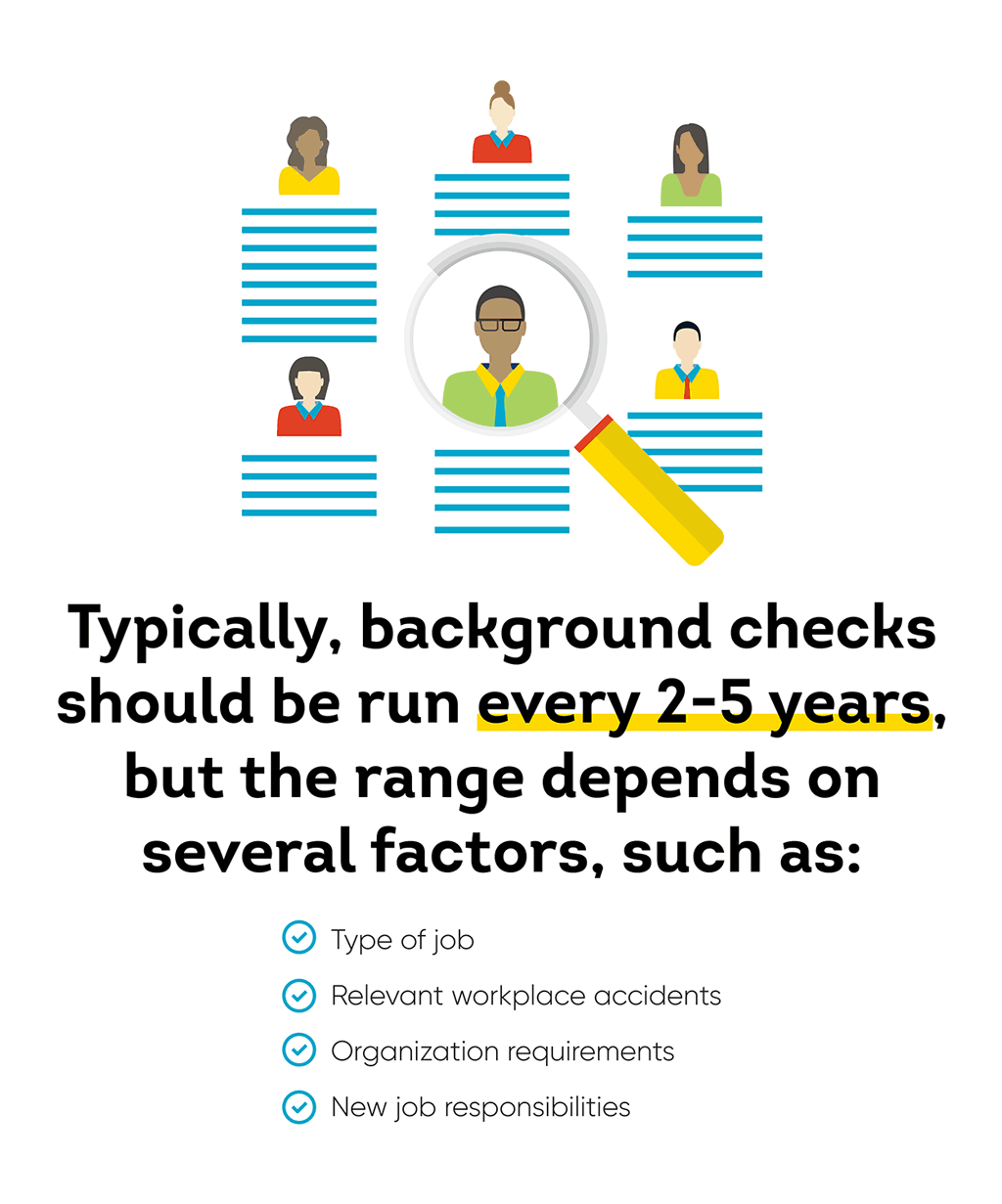 Typically, background checks should be run every 2-5 years, but the range depends on several factors, such as type of job, relevant workplace accidents, organization requirements, and new job responsibilities.